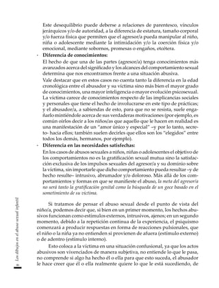 46
Los
dibujos
en
el
abuso
sexual
infantil
	 Este desequilibrio puede deberse a relaciones de parentesco, vínculos
jerárquicos y/o de autoridad, a la diferencia de estatura, tamaño corporal
y/o fuerza física que permiten que el agresor/a pueda manipular al niño,
niña o adolescente mediante la intimidación y/o la coerción física y/o
emocional, mediante sobornos, promesas o engaños, etcétera.
·	 Diferencia de conocimientos:
	 El hecho de que una de las partes (agresor/a) tenga conocimientos más
avanzados acerca del significado y los alcances del comportamiento sexual
determina que nos encontramos frente a una situación abusiva.
	 Vale destacar que en estos casos no cuenta tanto la diferencia en la edad
cronológica entre el abusador y su víctima sino más bien el mayor grado
de conocimientos, una mayor inteligencia o mayor evolución psicosexual.
La víctima carece de conocimientos respecto de las implicancias sociales
y personales que tiene el hecho de involucrarse en este tipo de prácticas;
y el abusador/a, a sabiendas de esto, para que no se resista, suele enga-
ñarlo mintiéndole acerca de sus verdaderas motivaciones (por ejemplo, es
común oírlos decir a los niños/as que aquello que le hacen en realidad es
una manifestación de un “amor único y especial” –y por lo tanto, secre-
to- hacia ellos; también suelen decirles que ellos son los “elegidos” entre
todos los demás, hermanos, por ejemplo).
·	 Diferencia en las necesidades satisfechas:
	 En los casos de abusos sexuales a niños, niñas o adolescentes el objetivo de
los comportamientos no es la gratificación sexual mutua sino la satisfac-
ción exclusiva de los impulsos sexuales del agresor/a y su dominio sobre
la víctima, sin importarle que dicho comportamiento pueda resultar –y de
hecho resulte– intrusivo, abrumador y/o doloroso. Más allá de los com-
portamientos y formas en que se manifieste el abuso, la meta del agresor/a
no será tanto la gratificación genital como la búsqueda de un goce basado en el
sometimiento de su víctima.
Si tratamos de pensar el abuso sexual desde el punto de vista del
niño/a, podemos decir que, si bien en un primer momento, los hechos abu-
sivos funcionan como estímulos externos, intrusivos, ajenos; en un segundo
momento, debido a la repetición continua de la experiencia, el psiquismo
comenzará a producir respuestas en forma de reacciones pulsionales, que
el niño o la niña ya no entienden si provienen de afuera (estímulo externo)
o de adentro (estímulo interno).
Esto coloca a la víctima en una situación confusional, ya que los actos
abusivos son vivenciados de manera subjetiva, no entiende lo que le pasa,
no comprende si algo ha hecho él o ella para que esto suceda, el abusador
le hace creer que él o ella realmente quiere lo que le está sucediendo, de
 