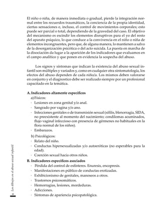 48
Los
dibujos
en
el
abuso
sexual
infantil
El niño o niña, de manera inmediata o gradual, pierde la integración nor-
mal entre los recuerdos traumáticos, la conciencia de la propia identidad,
ciertas sensaciones e, incluso, el control de movimientos corporales; esto
puede ser parcial o total, dependiendo de la gravedad del caso. El objetivo
del mecanismo es escindir los elementos disruptivos para el yo del resto
del aparato psíquico, lo que conduce a la convivencia en el niño o niña de
elementos incongruentes, pero que, de alguna manera, lo mantienen a salvo
de la desorganización psicótica o del acto suicida. La puesta en marcha de
la disociación da lugar a la aparición de los indicadores que evaluamos en
el campo analítico y que ponen en evidencia la sospecha del abuso.
Los signos y síntomas que indican la existencia del abuso sexual in-
fantil son múltiples y variados y, como en cualquier otra sintomatología, los
efectos del abuso dependen de cada niño/a. Los mismos deben valorarse
en conjunto y el diagnostico debe ser realizado siempre por un profesional
capacitado en la temática.
A.	Indicadores altamente específicos
a)	Físicos:
·	 Lesiones en zona genital y/o anal.
·	 Sangrado por vagina y/o ano.
·	 Infecciones genitales o de transmisión sexual (sífilis, blenorragia, SIDA,
no preexistente al momento del nacimiento; condilomas acuminados,
flujo vaginal infeccioso con presencia de gérmenes no habituales en la
flora normal de los niños).
·	 Embarazos.
	 b) Psicológicos:
·	 Relato del niño.
·	 Conductas hipersexualizadas y/o autoeróticas (no esperables para la
edad).
·	 Coerción sexual hacia otros niños.
B.	Indicadores específicos asociados
·		Pérdida del control de esfínteres. Enuresis, encopresis.
·	 Manifestaciones en público de conductas erotizadas.
·	 Exhibicionismo de genitales, manoseos a otros.
·	 Trastornos psicosomáticos.
·	 Hemorragias, lesiones, mordeduras.
·	 Adicciones.
·	 Síntomas de apariencia psicopatológica.
 