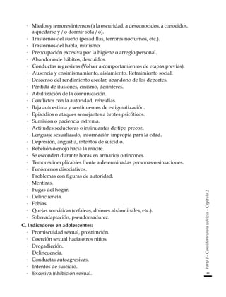49
Parte
I
-
Consideraciones
teóricas
-
Capítulo
2
·	 Miedos y terrores intensos (a la oscuridad, a desconocidos, a conocidos,
a quedarse y / o dormir sola / o).
·	 Trastornos del sueño (pesadillas, terrores nocturnos, etc.).
·	 Trastornos del habla, mutismo.
·	 Preocupación excesiva por la higiene o arreglo personal.
·	 Abandono de hábitos, descuidos.
·		Conductas regresivas (Volver a comportamientos de etapas previas).
·		Ausencia y ensimismamiento, aislamiento. Retraimiento social.
·	 Descenso del rendimiento escolar, abandono de los deportes.
·	 Pérdida de ilusiones, cinismo, desinterés.
·	 Adultización de la comunicación.
·	 Conflictos con la autoridad, rebeldías.
·	 Baja autoestima y sentimientos de estigmatización.
·	 Episodios o ataques semejantes a brotes psicóticos.
·		Sumisión o paciencia extrema.
·	 Actitudes seductoras o insinuantes de tipo precoz.
·	 Lenguaje sexualizado, información impropia para la edad.
·	 Depresión, angustia, intentos de suicidio.
·	 Rebelión o enojo hacia la madre.
·	 Se esconden durante horas en armarios o rincones.
·		Temores inexplicables frente a determinadas personas o situaciones.
·		Fenómenos disociativos.
·		Problemas con figuras de autoridad.
·	 Mentiras.
·		Fugas del hogar.
·	 Delincuencia.
·	 Fobias.
·		Quejas somáticas (cefaleas, dolores abdominales, etc.).
·	 Sobreadaptación, pseudomadurez.
C.	Indicadores en adolescentes:
·	 Promiscuidad sexual, prostitución.
·	 Coerción sexual hacia otros niños.
·	 Drogadicción.
·		Delincuencia.
·	 Conductas autoagresivas.
·		Intentos de suicidio.
·		Excesiva inhibición sexual.
 