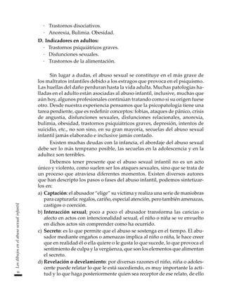 50
Los
dibujos
en
el
abuso
sexual
infantil
·		Trastornos disociativos.
·		Anorexia, Bulimia. Obesidad.
D.	Indicadores en adultos:
·	 Trastornos psiquiátricos graves.
·		Disfunciones sexuales.
·		Trastornos de la alimentación.
Sin lugar a dudas, el abuso sexual se constituye en el más grave de
los maltratos infantiles debido a los estragos que provoca en el psiquismo.
Las huellas del daño perduran hasta la vida adulta. Muchas patologías ha-
lladas en el adulto están asociadas al abuso infantil, inclusive, muchas que
aún hoy, algunos profesionales continúan tratando como si su origen fuese
otro. Desde nuestra experiencia pensamos que la psicopatología tiene una
tarea pendiente, que es redefinir conceptos: fobias, ataques de pánico, crisis
de angustia, disfunciones sexuales, disfunciones relacionales, anorexia,
bulimia, obesidad, trastornos psiquiátricos graves, depresión, intentos de
suicidio, etc., no son sino, en su gran mayoría, secuelas del abuso sexual
infantil jamás elaborado e inclusive jamás contado.
Existen muchas deudas con la infancia, el abordaje del abuso sexual
debe ser lo más temprano posible, las secuelas en la adolescencia y en la
adultez son terribles.
Debemos tener presente que el abuso sexual infantil no es un acto
único y violento, como suelen ser los ataques sexuales, sino que se trata de
un proceso que atraviesa diferentes momentos. Existen diversos autores
que han descripto los pasos o fases del abuso infantil, podemos sintetizar-
los en:
a)	Captación: el abusador “elige” su víctima y realiza una serie de maniobras
para capturarla: regalos, cariño, especial atención, pero también amenazas,
castigos o coerción.
b)	Interacción sexual; poco a poco el abusador transforma las caricias o
afecto en actos con intencionalidad sexual, el niño o niña se ve envuelto
en dichos actos sin comprender como ha ocurrido.
c)	 Secreto: es lo que permite que el abuso se sostenga en el tiempo. El abu-
sador mediante engaños o amenazas implica al niño o niña, le hace creer
que en realidad él o ella quiere o le gusta lo que sucede, lo que provoca el
sentimiento de culpa y la vergüenza, que son los elementos que alimentan
el secreto.
d)	Revelación o develamiento: por diversas razones el niño, niña o adoles-
cente puede relatar lo que le está sucediendo, es muy importante la acti-
tud y lo que haga posteriormente quien sea receptor de ese relato, de ello
 