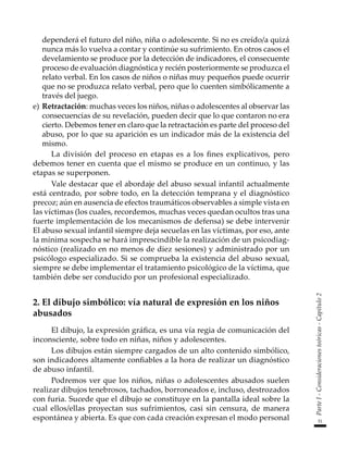51
Parte
I
-
Consideraciones
teóricas
-
Capítulo
2
dependerá el futuro del niño, niña o adolescente. Si no es creído/a quizá
nunca más lo vuelva a contar y continúe su sufrimiento. En otros casos el
develamiento se produce por la detección de indicadores, el consecuente
proceso de evaluación diagnóstica y recién posteriormente se produzca el
relato verbal. En los casos de niños o niñas muy pequeños puede ocurrir
que no se produzca relato verbal, pero que lo cuenten simbólicamente a
través del juego.
e)	Retractación: muchas veces los niños, niñas o adolescentes al observar las
consecuencias de su revelación, pueden decir que lo que contaron no era
cierto. Debemos tener en claro que la retractación es parte del proceso del
abuso, por lo que su aparición es un indicador más de la existencia del
mismo.
La división del proceso en etapas es a los fines explicativos, pero
debemos tener en cuenta que el mismo se produce en un continuo, y las
etapas se superponen.
Vale destacar que el abordaje del abuso sexual infantil actualmente
está centrado, por sobre todo, en la detección temprana y el diagnóstico
precoz; aún en ausencia de efectos traumáticos observables a simple vista en
las víctimas (los cuales, recordemos, muchas veces quedan ocultos tras una
fuerte implementación de los mecanismos de defensa) se debe intervenir
El abuso sexual infantil siempre deja secuelas en las víctimas, por eso, ante
la mínima sospecha se hará imprescindible la realización de un psicodiag-
nóstico (realizado en no menos de diez sesiones) y administrado por un
psicólogo especializado. Si se comprueba la existencia del abuso sexual,
siempre se debe implementar el tratamiento psicológico de la víctima, que
también debe ser conducido por un profesional especializado.
2. El dibujo simbólico: vía natural de expresión en los niños
abusados
El dibujo, la expresión gráfica, es una vía regia de comunicación del
inconsciente, sobre todo en niñas, niños y adolescentes.
Los dibujos están siempre cargados de un alto contenido simbólico,
son indicadores altamente confiables a la hora de realizar un diagnóstico
de abuso infantil.
Podremos ver que los niños, niñas o adolescentes abusados suelen
realizar dibujos tenebrosos, tachados, borroneados e, incluso, destrozados
con furia. Sucede que el dibujo se constituye en la pantalla ideal sobre la
cual ellos/ellas proyectan sus sufrimientos, casi sin censura, de manera
espontánea y abierta. Es que con cada creación expresan el modo personal
 