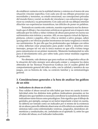 52
Los
dibujos
en
el
abuso
sexual
infantil
de establecer contacto con la realidad interna y externa en el marco de una
situación vincular específica. Con cada uno de sus dibujos proyectan sus
necesidades y tensiones, su estado emocional, sus concepciones privadas
del mundo físico y social, su modo de vincularse y sus esfuerzos por orga-
nizar su conducta y su pensamiento. Con cada uno de sus dibujos intentan
dilucidar sus experiencias traumáticas, tan difíciles de poner en palabras.
Teniendo en cuenta este contexto, nuestra experiencia nos ha demos-
trado que el dibujo y las creaciones artísticas en general son el espacio más
utilizado por los niños y niñas víctimas de abuso para poner en escena sus
sufrimientos más íntimos y secretos. Allí, en ese espacio virtual de lápices,
pinturas, colores y papeles, ellos y ellas se sienten a salvo; porque, saben
que jugando a ser otros/as pueden mostrarnos sin tanta vergüenza o miedo
sus sufrimientos. Es por ello que los profesionales que trabajan con niños
y niñas deberían estar preparados para poder recibir y descifrar estos
mensajes, porque tal vez sea la única manera en que el/la víctima tenga
para comunicarse en un primer momento. Momento fundamental no sólo
para el develamiento sino, por sobre todo, para tomar medidas urgentes
de protección.
No obstante, vale destacar que para realizar un diagnóstico eficaz de
la situación del niño siempre será adecuado cotejar y comparar los datos
obtenidos de las Técnicas Proyectivas Gráficas con el cuadro global del
comportamiento general del niño o niña, con la calidad y temática de sus
juegos, con su historia de vida, su contexto familiar y su sintomatología
general.
3. Consideraciones generales a la hora de analizar los gráficos
de un niño
a.	 Indicadores de abuso en el niño:
	 Para validar el abuso sexual no sólo habrá que tener en cuenta la corre-
latividad entre los distintos tests gráficos (indicadores presentes en los
dibujos) sino que también es necesario corroborar la sumatoria de distintos
indicadores tanto físicos como psicológicos. Esto significa que el dibujo de
genitales, por ejemplo, aunque es un factor importante a tener en cuenta,
no debería ser tomado como un indicador por sí mismo de la existencia
de un abuso; para ello deberán observarse en el/la niño/a en cuestión otros
síntomas tales como enfermedades venéreas, sangrados, desórdenes ali-
menticios y conductuales, etc. (señalados en el apartado 1), entre los que
el relato del abuso, es el indicador indiscutido.
 