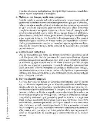 54
Los
dibujos
en
el
abuso
sexual
infantil
o a niños altamente perturbados a nivel psicológico cuando, en realidad,
fueron hechos simplemente a desgano.
f.	 Materiales con los que cuenta para expresarse:
	 Ante la negativa rotunda del niño a realizar una producción gráfica, el
profesional actuante no deberá nunca resignarse sino que, por el contrario,
deberá manejarse con la suficiente astucia creativa como para promover
en él el deseo de expresarse gráficamente, mediante otros elementos
complementarios a los típicos lápices de colores. Para ello siempre suele
ser de mucha utilidad tener a mano fibras, lápices dorados y plateados,
plasticolas de colores, brillantinas, papelitos de colores para hacer collages
y, por supuesto, lapiceras con llamativos dibujos para que ellos puedan
firmar con orgullo sus obras. Si bien es verdad que bajo estados traumáti-
cos los pequeños autores muchas veces suelen negarse a pintar sus obras,
el hecho de ver sobre la mesa tanta cantidad de materiales los estimula
proactivamente.
g.	Contexto en el cual dibuja:
	 Otro de los factores que habrá que tomar en cuenta es el contexto en el
cual dibuja un niño. Sucede que no es lo mismo que dibuje en alguna
sombría oficina de un juzgado, que en el ámbito del consultorio repleto
de muñecos y juegos acordes a su edad. No es lo mismo que deba dibujar
teniendo que soportar la presencia cercana del abusador (quien muchas
veces, él mismo lo lleva a terapia) o de abogados merodeando el lugar,
que si estuviera en presencia de su madre o de alguna otra persona que
lo tratara con calidez, brindándole una contención emocional que lo haga
sentir cómodo y confiado.
h.	Expresión facial y corporal:
	 Ala hora de evaluar un dibujo, un factor muy importante a tener en cuenta
son las diferentes expresiones que irá adquiriendo el autor a medida que
dibuja cada uno de sus personajes. Resulta interesante, por ejemplo, ob-
servar cómo el niño sonríe levemente al dibujar a su madre y al siguiente
instante, a la hora de dibujar a su padre –o a su abuelo, etc. (abusador)- su
rostro traduce un gesto de preocupación. Tampoco es lo mismo que dibuje
tranquilo/a y sentado/a, que parado/a y yéndose a correr o a jugar con
algún muñeco a cada rato. Teniendo en cuenta que cuanto más pequeño/a
es un/a niño/a, menos capacitado/a estará para verbalizar sus emociones
más profundas, será de suma importancia centrarse en cada expresión
facial y corporal que vaya adquiriendo mientras esté dibujando: éstas no
sólo pueden, sino que deben ser interpretadas, dado que seguramente
serán un reflejo directo de aquello que le está sucediendo en su mundo
interno.
 