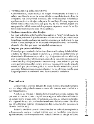 55
Parte
I
-
Consideraciones
teóricas
-
Capítulo
2
i.	 Verbalizaciones y asociaciones libres:
	 Ocasionalmente, los/as niños/as se niegan rotundamente a escribir o a
relatar una historia acerca de lo que dibujaron; no obstante esto, lejos de
obligarlos, hay que prestar atención a las verbalizaciones espontáneas
que hacen mientras dibujan cada parte de su dibujo. Es muy importante
tomar notas de todo cuanto dicen para así, de esta manera, lograr una
comprensión holística acerca de lo que quiso expresar a través de los dis-
tintos simbolismos que utilizó en sus gráficos.
j.	 Símbolos numéricos en los dibujos:
	 No es de extrañar que los/as niños/as escriban al “azar” por el medio de
sus dibujos, números. Lejos de descartar su interpretación, recomendamos
tenerlos en cuenta, dado que en muchas ocasiones, se ha descubierto que
dichos números reflejaban los años que hacía que el/la niño/a venía siendo
abusado o la edad que tenía cuando el abuso comenzó.
k.	Impacto que produce el dibujo:
	 Existe algo que va más allá de los simbolismos utilizados y de la habilidad
o la falta de ella para dibujar: el impacto y la sensación que transmite un
determinado dibujo a su espectador. Hay dibujos que traducen felicidad y
paz, mientras que hay otros que gritan auxilio y transmiten una angustia
aterradora; hay dibujos que son transparentes y claros, mientras que hay
otros que transmiten algo oscuro, grotesco, bizarro, siniestro. El impacto
emocional que produce un gráfico no es un detalle menor sino, por el
contrario, debería ser considerado el primer factor a tener en cuenta, para
luego sí proceder a analizar el resto de su contenido simbólico.
Conclusiones
Consideramos que los dibujos de los/as niños/as indiscutiblemente
son una vía privilegiada de acceso a su mundo interno, a sus conflictos, a
sus padecimientos.
A la hora de realizar el diagnóstico de un abuso sexual, siempre hay
que tener en cuenta, no sólo la aparición de algunos indicadores aislados en
un dibujo hecho al azar, sino en toda una secuencia de dibujos realizados
a lo largo del tiempo (sin perder de vista el resto de indicadores obtenidos
por otras técnicas, más las observaciones, las conductas, los síntomas, la
historia familiar, etc.).
Si bien lo común es centrar la mirada sobre los indicadores expresivos
y de contenido, siempre resultará práctico tener en cuenta los comentarios
aparentemente azarosos que el niño/a verbaliza mientras dibuja, así como
 