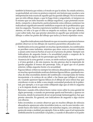 56
Los
dibujos
en
el
abuso
sexual
infantil
también la historia que relata y el modo en que la relata. Su estado anímico,
su gestualidad, así como su postura corporal, son factores que ayudan a una
interpretación más exacta de aquello que ha querido dibujar. No es lo mismo
que un niño dibuje alegre, a que lo haga triste o angustiado, ni tampoco es
lo mismo que un niño muestre su dibujo orgulloso, a que pretenda escon-
derlo, romperlo o desecharlo; particularmente estos últimos contienen los
indicadores significativamente simbólicos respecto de la problemática que
más los angustia. Nuestra experiencia también nos dice que hay que estar
atentos, no sólo a lo que el niño se empeña en realizar, sino que además,
y por sobre todo, hay que prestar atención en aquello que pretende evitar
dibujar o sobre las partes del dibujo que tacha y/o borra repetidas veces.
Aquellos indicadores más llamativos que en nuestra experiencia hemos
podido observar en los dibujos de nuestros pacientitos abusados son:
·	 Sombreados en la zona genital: en muchas oportunidades, los sombreados
se perciben como tachones, mientras que otras veces es menos evidente
y pasan como marcas hechas al azar en el proceso de pintar. Siempre son
indicadores de angustia frente a la sexualidad propia o respecto de la
sexualidad de alguno de los personajes que ha hecho.
·	 Ausencia de la zona genital: a veces, se omite realizar la parte de la pelvis
y el área genital, y de esta manera, las dos piernas dan la impresión de
quedar pegadas al tronco del personaje. Esto, al igual que en el punto
anterior, refleja angustia frente a la sexualidad.
·	 Figuras fálicas: si bien no siempre los niños/as abusados/as dibujan penes,
en muchas oportunidades realizan distintas figuras fálicas, quedando mu-
chas de ellas escondidas dentro del sombreado o incorporadas de forma
inconsciente a la corteza de un árbol, a las líneas que reflejan el viento,
etc. Cuando aparecen figuras fálicas en el dibujo de un/a niño/a hay que
corroborar si esto se debe a una simple curiosidad producto de la puber-
tad, por ejemplo, o si es que están reflejando algo que al niño le angustia
y se le impone desde su entorno.
·	 Borrones: cuando el/la niño/a borra varias veces sobre la zona genital de
algún personaje, o cuando un personaje queda mal borrado y aparece en
la escena, dando la sensación de ser un personaje fantasmagórico, hay que
prestar atención. En general, son indicadores de angustia o algo ocurre
con ellos/as.
·	 Soles invertidos: es común observar que en muchos dibujos de niños/as
abusados/as aparezcan soles invertidos (esto es, con la cara torcida o mi-
rando hacia otro lado) o pintados con manchas negras, con anteojos, con
gestos de enojo o maldad, por ejemplo. Esto se debe a que el sol representa
simbólicamente la autoridad o al padre, y cuando el abusador es el padre
 