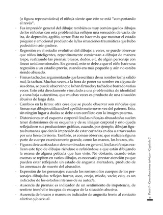 57
Parte
I
-
Consideraciones
teóricas
-
Capítulo
2
(o figura representativa) el niño/a siente que éste se está “comportando
al revés”.
·	 Fea impresión general del dibujo: también es muy común que los dibujos
de los niños/as con esta problemática reflejen una sensación de vacío, de
ira, de depresión, agobio, terror. Esto no hace más que mostrar el estado
psíquico y emocional producto de la/las situaciones traumáticas que hubo
padecido o aún padece.
·	 Regresión en el estadio evolutivo del dibujo: a veces, se puede observar
que niños inteligentes, repentinamente comienzan a dibujar de manera
torpe, realizando las piernas, brazos, dedos, etc. de algún personaje con
líneas unidimensionales. En general, esto se debe a que el niño hace una
regresión a un estadio previo, cuando era más pequeño y aún no estaba
siendo abusado.
·	 Firmas tachadas: argumentando que la escritura de su nombre les ha salido
mal, la tachan. Muchas veces, a la hora de poner su nombre en alguna de
sus obras, se puede observar que lo han firmado y tachado o borrado varias
veces. Esto está directamente vinculado a una problemática de identidad
y a una baja autoestima, que muchas veces es producto de una situación
abusiva de larga data.
·	 Cambios en la firma: otra cosa que se puede observar son niños/as que
firman sus dibujos utilizando el apellido materno en vez del paterno. Esto,
sin ningún lugar a dudas se debe a un conflicto con la imagen paterna.
·	 Distorsiones en el esquema corporal: los/las niños/as abusados/as suelen
tener distorsiones de su esquema y de su imagen corporal y esto queda
reflejado en sus producciones gráficas, cuando, por ejemplo, dibujan figu-
ras humanas que dan la impresión de estar cortadas en dos o atravesadas
por una línea divisoria. También, es común observar, que realizan alguna
parte de cuerpo excesivamente grande, como las manos, los brazos, etc.
·	 Figuras descuartizadas o desmembradas: en general, los/las niños/as rea-
lizan este tipo de dibujos riéndose o refiriéndose a que están dibujando
la escena de alguna película que han visto. No obstante, cuando estas
escenas se repiten en varios dibujos, es necesario prestar atención ya que
pueden estar reflejando un estado de angustia aterradora, producto de
las amenazas de muerte del abusador.
·	 Expresión de los personajes: cuando los rostros o los cuerpos de los per-
sonajes dibujados reflejan horror, asco, enojo, miedo, vacío; esto, es un
indicador de los estados internos de su autor/a.
·	 Ausencia de piernas: es indicador de un sentimiento de impotencia, de
sentirse inmóvil e incapaz de escapar de la situación abusiva.
·	 Ausencia de brazos o manos: es indicador de angustia frente al contacto
afectivo y/o sexual.
 