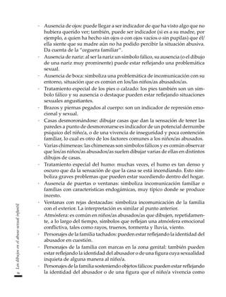 58
Los
dibujos
en
el
abuso
sexual
infantil
·	 Ausencia de ojos: puede llegar a ser indicador de que ha visto algo que no
hubiera querido ver; también, puede ser indicador (si es a su madre, por
ejemplo, a quien ha hecho sin ojos o con ojos vacíos o sin pupilas) que él/
ella siente que su madre aún no ha podido percibir la situación abusiva.
Da cuenta de la “ceguera familiar”.
·	 Ausencia de nariz: al ser la nariz un símbolo fálico, su ausencia (o el dibujo
de una nariz muy prominente) puede estar reflejando una problemática
sexual.
·	 Ausencia de boca: simboliza una problemática de incomunicación con su
entorno, situación que es común en los/las niños/as abusados/as.
·	 Tratamiento especial de los pies o calzado: los pies también son un sím-
bolo fálico y su ausencia o destaque pueden estar reflejando situaciones
sexuales angustiantes.
·	 Brazos y piernas pegados al cuerpo: son un indicador de represión emo-
cional y sexual.
·	 Casas desmoronándose: dibujar casas que dan la sensación de tener las
paredes a punto de desmoronarse es indicador de un potencial derrumbe
psíquico del niño/a, o de una vivencia de inseguridad y poca contención
familiar, lo cual es otro de los factores comunes a los niños/as abusados.
·	 Varias chimeneas: las chimeneas son símbolos fálicos y es común observar
que los/as niños/as abusados/as suelen dibujar varias de ellas en distintos
dibujos de casas.
·	 Tratamiento especial del humo: muchas veces, el humo es tan denso y
oscuro que da la sensación de que la casa se está incendiando. Esto sim-
boliza graves problemas que pueden estar sucediendo dentro del hogar.
·	 Ausencia de puertas o ventanas: simboliza incomunicación familiar o
familias con características endogámicas, muy típico donde se produce
incesto.
·	 Ventanas con rejas destacadas: simboliza incomunicación de la familia
con el exterior. La interpretación es similar al punto anterior.
·	 Atmósfera: es común en niños/as abusados/as que dibujen, repetidamen-
te, a lo largo del tiempo, símbolos que reflejan una atmósfera emocional
conflictiva, tales como rayos, truenos, tormenta y lluvia, viento.
·	 Personajes de la familia tachados: pueden estar reflejando la identidad del
abusador en cuestión.
·	 Personajes de la familia con marcas en la zona genital: también pueden
estar reflejando la identidad del abusador o de una figura cuya sexualidad
inquieta de alguna manera al niño/a.
·	 Personajes de la familia sosteniendo objetos fálicos: pueden estar reflejando
la identidad del abusador o de una figura que el niño/a vivencia como
 
