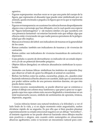 59
Parte
I
-
Consideraciones
teóricas
-
Capítulo
2
agresivo.
·	 Figuras superpuestas: muchas veces se ve que una parte del cuerpo de la
figura, que representa al abusador (que puede estar simbolizado por un
animal), queda encimada o pegada a la figura que en la que se representa
la víctima.
·	 Figuras en transparencia: en ocasiones los niños/as borran desprolijamente
alguna cosa o personaje que han dibujado, con lo cual queda una especie
de “figura fantasmagórica” y –de manera similar a lo que sucedería con
una presencia fantasmal– no estarían haciendo más que reflejar algo que
ellos/as están vivenciando sin que nadie parezca percatarse de la peligro-
sidad que ello implica.
·	 Marcas en el tronco del árbol: son indicadores de traumas en la generalidad
de los casos.
·	 Ramas cortadas: también son indicadores de traumas y de vivencias de
castración.
·	 Ramas caídas: son indicadores de vivencias traumáticas de castración y
depresión.
·	 Copa pelada o a punto de derrumbarse: es indicador de un estado depre-
sivo y/o de un potencial derrumbe psíquico.
·	 Objetos fálicos (bengalas): en niños/as abusados/as simbolizan la eyacu-
lación.
·	 Animales con formas fálicas: simbolizan los instintos sin represión (hay
que observar al lado de quien ha dibujado al animal en cuestión).
·	 Bichos: los bichos como las arañas, cucarachas, piojos, etc., pueden estar
haciendo referencia al hecho abusivo en cuestión, dado que se caracterizan
por poder subirse arriba de una persona mientras duerme, sin que ésta
pueda darse cuenta.
·	 Colores oscuros: ocasionalmente, se puede observar que se comienza a
pintar el dibujo con colores muy luminosos y que poco a poco se va agre-
gando capa tras capa colores más oscuros llegándolo a transformar en un
total mamarracho oscuro, símbolo de sentimientos de opresión, tristeza,
depresión, angustia.
Los/as niños/as tienen una natural tendencia a la felicidad y a ver el
lado lindo de la vida, y si en algún momento están angustiados, suelen
olvidarse rápido de su angustia. Es por ello que si bien pueden plasmar
espontáneamente su estado emocional negativo en un dibujo “terrorífico”,
al instante siguiente se los puede observar haciendo otros dibujos mucho
más positivos o alegres, aún cuando estén sumergidos en situaciones
abusivas agobiantes; como si tuviesen un mecanismo natural para com-
 