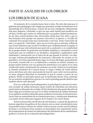 61
Parte
II
-
Dibujos
de
Juana
PARTE II: ANÁLISIS DE LOS DIBUJOS
LOS DIBUJOS DE JUANA
Al momento de la consulta Juana tiene 6 años. Ha sido derivada por el
gabinete psicopedagógico del colegio por presentar un bajo rendimiento en el
aprendizaje de la lectoescritura. A pesar de ser muy inteligente, últimamente
está muy dispersa y distraída, es por eso que suele mentir para justificar sus
olvidos; olvidos que suelen ser atribuidos por sus padres (ambos profesiona-
les de clase socioeconómica alta, divorciados desde hace tres años y que ya
han formado otras parejas con quienes conviven) a la pereza y a la falta de
voluntad. Se la puede notar muy tensionada y nerviosa. Tiene varios kilos de
más y un gesto de “niña boba”, pero eso no es más que un síntoma, reflejo de
una coraza defensiva que oculta el conflicto que verdaderamente la aqueja: el
abuso sexual que está sufriendo por parte de su padrastro y en complicidad
de su propia madre. Su padrastro (un hombre simpático y carismático a nivel
social pero que en realidad es un alcohólico, drogadicto y golpeador) suele
maltratarla y amenazarla con el único fin de que guarde el secreto. Los abu-
sos (que constan principalmente de manoseos, colocación de cocaína en los
genitales y sexo buco-genital) tienen lugar en el seno del hogar, generalmente
a la noche, cuando éste va a su habitación a contarle un cuento, mientras su
propia madre termina con sus quehaceres domésticos o lo espera en la cama
viendo televisión o terminando de contestar sus mails. Si bien en un principio
(y durante alrededor de 6 meses) Juana se niega a hablar de forma directa
acerca del abuso por estar amenazada de muerte y por sufrir severas palizas,
no tiene ninguna dificultad en transmitir lo que le sucede a través de sus
gráficos. Desde un principio quiere que su hermanita menor, Gina, participe
en sus sesiones terapéuticas; gracias a lo cual la psicóloga puede detectar que
también ella ha sido abusada.
Una vez realizado el psicodiagnóstico, la psicóloga le comunica la situa-
ción al padre de ambas hermanas, quien realiza de inmediato una denuncia
penal contra el abusador de sus hijas. Si bien finalmente éste queda absuelto de
toda culpa por la Justicia (ya que ni el relato testimonial de ambas hermanas
ni sus gráficos resultan suficientes para condenar al acusado), la denuncia fun-
ciona como un antecedente de su conducta perversa, y termina por abandonar
a la madre de las niñas para fugarse de la ciudad y no volver jamás.
Ya han transcurrido casi 20 años de esta historia, y a pesar de que para la
Justicia argentina los gráficos de los niños/as aún no sean considerados como
una prueba certera a la hora de validar el abuso sexual, en este caso los dibujos
de Juana y su hermana Gina sentaron un precedente muy importante acerca
de la importancia de incluir los indicadores del ASI dentro de los simbolismos
gráficos a la hora de la evaluación psicodiagnóstica.
 