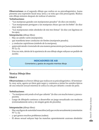 65
Parte
II
-
Dibujos
de
Juana
Observaciones: es el segundo dibujo que realiza en su psicodiagnóstico. Juana
presenta una expresión facial muy seria y se nota que está preocupada. Realiza
este dibujo minutos después de realizar el anterior.
Verbalizaciones:
-	 “Las mariposas grandes son mariposones pesados” (lo dice con miedo).
-	 “Los mariposones persiguen a las mariposas chicas que son los bebés” (lo dice
muy seria).
-	 “Los mariposones están alrededor de mis tres firmas” (lo dice con lágrimas en
los ojos).
Interpretación (dibujo libre):
-	 Hay un adulto varón (mariposón);
-	 que manifiesta tener conductas sin límites (mariposón pesado);
-	 y conductas caprichosas (símbolo de la mariposa);
-	 quien está siendo vivenciado de una manera persecutoria por Juana (comentarios
Nº 2 y 3).
-	 Una vez más, detrás de la apariencia de una dibujo alegre subyace un pedido de
auxilio.
INDICADORES DE ASI
Comentarios y gestos de angustia mientras dibuja
Técnica: Dibujo libre
Edad: 6
Observaciones: es el tercer dibujo que realiza en su psicodiagnóstico. Al terminar-
lo, muy seria, agarra un títere gato negro y comienza a imitar los sonidos típicos
de una relación sexual mientras le coloca la cola por delante a modo de pene.
Verbalizaciones:
-	 “La mariposa está yendo al sol que calienta” (lo dice con mucho temor y preocu-
pación).
-	 Luego de dibujarlo comienza a desarrollar un juego sexualizado con muñecos
(extremadamente seria y sin ningún gesto de picardía).
Interpretación (dibujo libre):
-	 Hay una figura de autoridad masculina (sol) que excita sexualmente (comentarios
Nº 1 y 2);
-	 y que genera muchos problemas (nubes).
-	 El abuso sexual subyace bajo las manchas aparentemente azarosas alrededor
 