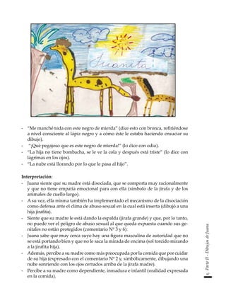 67
Parte
II
-
Dibujos
de
Juana
-	 “Me manché toda con este negro de mierda” (dice esto con bronca, refiriéndose
a nivel consciente al lápiz negro y a cómo éste le estaba haciendo ensuciar su
dibujo).
-	 “¡Qué pegajoso que es este negro de mierda!” (lo dice con odio).
-	 “La hija no tiene bombacha, se le ve la cola y después está triste” (lo dice con
lágrimas en los ojos).
-	 “La nube está llorando por lo que le pasa al hijo”.
Interpretación:
-	 Juana siente que su madre está disociada, que se comporta muy racionalmente
y que no tiene empatía emocional para con ella (símbolo de la jirafa y de los
animales de cuello largo).
-	 A su vez, ella misma también ha implementado el mecanismo de la disociación
como defensa ante el clima de abuso sexual en la cual está inserta (dibujó a una
hija jirafita).
-	 Siente que su madre le está dando la espalda (jirafa grande) y que, por lo tanto,
no puede ver el peligro de abuso sexual al que queda expuesta cuando sus ge-
nitales no están protegidos (comentario Nº 3 y 6).
-	 Juana sabe que muy cerca suyo hay una figura masculina de autoridad que no
se está portando bien y que no le saca la mirada de encima (sol torcido mirando
a la jirafita hija).
-	 Además, percibe a su madre como más preocupada por la comida que por cuidar
de su hija (expresado con el comentario Nº 2 y, simbólicamente, dibujando una
nube sonriendo con los ojos cerrados arriba de la jirafa madre).
-	 Percibe a su madre como dependiente, inmadura e infantil (oralidad expresada
en la comida).
 