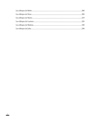 6
Los dibujos de Belén...................................................................................................................200
Los dibujos de Nina....................................................................................................................209
Los dibujos de Mario..................................................................................................................219
Los dibujos de Lautaro...............................................................................................................225
Los dibujos de Malena.
...............................................................................................................230
Los dibujos de Julia.
....................................................................................................................238
 
