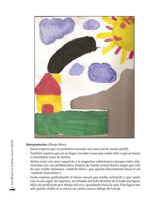 70
Los
dibujos
en
el
abuso
sexual
infantil
Interpretación (dibujo libre):
-	 Juana expresa que su padrastro esconde una cara (sol de medio perfil).
-	 También expresa que en su hogar suceden cosas que nadie sabe o que se hacen
a escondidas (casa de frente);
-	 dichas cosas son muy negativas y la angustian sobremanera porque están rela-
cionadas con una problemática (nubes) de índole sexual (humo negro que sale
de una visible chimenea –símbolo fálico– que apunta directamente hacia el sol
–símbolo masculino–).
-	 Juana expresa gráficamente el abuso sexual que estaba sufriendo y que nadie
veía ni era capaz de registrar, recortando del lado derecho de la hoja una figura
fálica de perfil justo por debajo del sol y apuntando hacia la casa. Esta figura tan
sólo queda visible si se coloca un cartón oscuro debajo de la hoja.
 