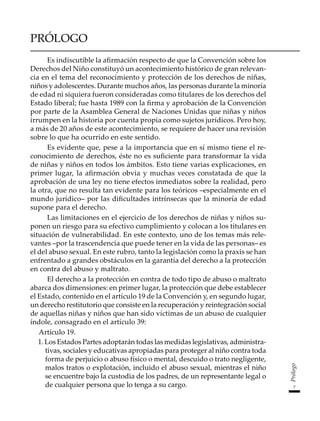 7
Prólogo
PRÓLOGO
Es indiscutible la afirmación respecto de que la Convención sobre los
Derechos del Niño constituyó un acontecimiento histórico de gran relevan-
cia en el tema del reconocimiento y protección de los derechos de niñas,
niños y adolescentes. Durante muchos años, las personas durante la minoría
de edad ni siquiera fueron consideradas como titulares de los derechos del
Estado liberal; fue hasta 1989 con la firma y aprobación de la Convención
por parte de la Asamblea General de Naciones Unidas que niñas y niños
irrumpen en la historia por cuenta propia como sujetos jurídicos. Pero hoy,
a más de 20 años de este acontecimiento, se requiere de hacer una revisión
sobre lo que ha ocurrido en este sentido.
Es evidente que, pese a la importancia que en sí mismo tiene el re-
conocimiento de derechos, éste no es suficiente para transformar la vida
de niñas y niños en todos los ámbitos. Esto tiene varias explicaciones, en
primer lugar, la afirmación obvia y muchas veces constatada de que la
aprobación de una ley no tiene efectos inmediatos sobre la realidad, pero
la otra, que no resulta tan evidente para los teóricos –especialmente en el
mundo jurídico– por las dificultades intrínsecas que la minoría de edad
supone para el derecho.
Las limitaciones en el ejercicio de los derechos de niñas y niños su-
ponen un riesgo para su efectivo cumplimiento y colocan a los titulares en
situación de vulnerabilidad. En este contexto, uno de los temas más rele-
vantes –por la trascendencia que puede tener en la vida de las personas– es
el del abuso sexual. En este rubro, tanto la legislación como la praxis se han
enfrentado a grandes obstáculos en la garantía del derecho a la protección
en contra del abuso y maltrato.
El derecho a la protección en contra de todo tipo de abuso o maltrato
abarca dos dimensiones: en primer lugar, la protección que debe establecer
el Estado, contenido en el artículo 19 de la Convención y, en segundo lugar,
un derecho restitutorio que consiste en la recuperación y reintegración social
de aquellas niñas y niños que han sido víctimas de un abuso de cualquier
índole, consagrado en el artículo 39:
	 Artículo 19.
1. Los Estados Partes adoptarán todas las medidas legislativas, administra-
tivas, sociales y educativas apropiadas para proteger al niño contra toda
forma de perjuicio o abuso físico o mental, descuido o trato negligente,
malos tratos o explotación, incluido el abuso sexual, mientras el niño
se encuentre bajo la custodia de los padres, de un representante legal o
de cualquier persona que lo tenga a su cargo.
 