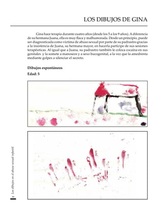 80
Los
dibujos
en
el
abuso
sexual
infantil
LOS DIBUJOS DE GINA
Gina hace terapia durante cuatro años (desde los 5 a los 9 años). Adiferencia
de su hermana Juana, ella es muy flaca y malhumorada. Desde un principio, puede
ser diagnosticada como víctima de abuso sexual por parte de su padrastro gracias
a la insistencia de Juana, su hermana mayor, en hacerla partícipe de sus sesiones
terapéuticas. Al igual que a Juana, su padrastro también le coloca cocaína en sus
genitales y la somete a manoseos y a sexo bucogenital, a la vez que la amedrenta
mediante golpes a silenciar el secreto.
Dibujos espontáneos
Edad: 5
 