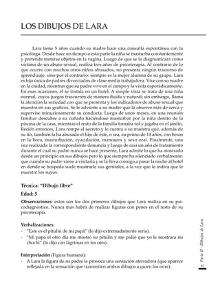 87
Parte
II
-
Dibujos
de
Lara
LOS DIBUJOS DE LARA
Lara tiene 5 años cuando su madre hace una consulta espontánea con la
psicóloga. Desde hace un tiempo a esta parte la niña se masturba constantemente
y pretende meterse objetos en la vagina. Luego de que se la diagnosticara como
víctima de un abuso sexual, realiza tres años de psicoterapia. Al contrario de lo
que ocurre con muchos otros niños abusados, no presenta ningún trastorno de
aprendizaje, sino por el contrario: siempre es la mejor alumna de su grupo. Lara
es hija única de padres divorciados de clase media trabajadora. Vive con su madre
en la ciudad, mientras que su padre vive en el campo y la visita esporádicamente.
En esas ocasiones, él se instala en un hotel. A simple vista se trata de una niña
normal, cuyos juegos trascurren de manera fluida y natural; sin embargo, llama
la atención la seriedad con que se presenta y los indicadores de abuso sexual que
muestra en sus gráficos. Se le advierte a su madre que la observe más de cerca y
supervise minuciosamente su conducta. Luego de unos meses, en una reunión
familiar descubre a su cuñado haciéndose masturbar por la niña dentro de la
piscina de la casa, mientras el resto de la familia tomaba sol y jugaba en el jardín.
Recién entonces, Lara rompe el secreto y le cuenta a su maestra que, además de
su tío, también la ha abusado el hijo de éste, o sea, su primo de 14 años, con besos
en la boca, masturbación, eyaculación, manoseos y sexo oral. Finalmente, una
vez realizada la correspondiente denuncia y luego de casi un año de tratamiento
durante el cual su padre nunca se hace presente, Lara admite lo que ha mostrado
desde un principio en sus dibujos pero lo que siempre ha silenciado verbalmente:
que cuando su padre viene a visitarla y se la lleva consigo a pasar la noche al hotel
en donde se hospeda suele mostrarle sus genitales, a la vez que le indica que le
muestre los suyos.
Técnica: “Dibujo libre”
Edad: 5
Observaciones: estos son los dos primeros dibujos que Lara realiza en su psi-
codiagnóstico. Nunca más habrá de realizar figuras con penes en el resto de su
psicoterapia.
Verbalizaciones:
-	 “Este es el pitulín de mi papá” (lo dijo extremadamente seria).
-	 “Mi papá el otro día me mostró su pitulín y me pidió que yo le mostrara mi
chochi” (lo dijo con lágrimas en los ojos).
Interpretación (Figura humana):
-	 A Lara la figura de su padre le provoca una sensación aterradora (que aparece
reflejada en la sensación que transmiten ambos dibujos a quien los mire).
 