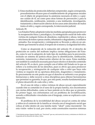 8
Los
dibujos
en
el
abuso
sexual
infantil
2. Estas medidas de protección deberían comprender, según corresponda,
procedimientos eficaces para el establecimiento de programas sociales
con el objeto de proporcionar la asistencia necesaria al niño y a quie-
nes cuidan de él, así como para otras formas de prevención y para la
identificación, notificación, remisión a una institución, investigación,
tratamiento y observación ulterior de los casos antes descritos de malos
tratos al niño y, según corresponda, la intervención judicial.
Artículo 39.
	 Los Estados Partes adoptarán todas las medidas apropiadas para promover
la recuperación física y psicológica y la reintegración social de todo niño
víctima de	cualquier forma de abandono, explotación o abuso, tortura u
otra forma de tratos o penas crueles, inhumanos o degradantes, o conflictos
armados. Esa recuperación y reintegración se llevarán a cabo en un am-
biente que fomente la salud, el respeto de sí mismo y la dignidad del niño.
Como se desprende de la redacción del artículo 19, el derecho de
protección en contra del maltrato implica ciertas obligaciones del Esta-
do, como lo son la adopción de todo tipo de medidas para la prevención,
incluido un sistema de justicia eficaz para la identificación, notificación,
remisión, tratamiento y observación ulterior de los casos. Estas medidas
son también la condición necesaria para hacer efectivo el derecho contenido
del artículo 39, es decir, para cumplir con el deber del Estado en lo que se
refiere a la restitución de los derechos, pues es obvio que para promover
la recuperación y reintegración de cualquier niña o niño que haya sido
víctima se requiere de su oportuna detección, diagnóstico y tratamiento.
Es precisamente en este punto en que el derecho se enfrenta a sus propias
limitaciones y debe recurrir a otras disciplinas para obtener herramientas
que permitan su garantía, lo que, por otra parte, resulta fundamental para
el pleno desarrollo de cada niña y niño.
En el caso de niñas y niños víctimas de abuso sexual, especialmente
cuando éste es cometido en el seno de la propia familia, nos encontramos
con ciertas dificultades, como se hace patente en la obra que se presenta.
En primer lugar, nos enfrentamos con un problema de invisibilización,
aunado a dificultades vinculadas con el lenguaje, como se explicará a con-
tinuación.
El problema de la invisibilidad del abuso sexual en contra de niñas
y niños en el contexto de la familia se vincula con el imaginario social que
coloca al niño dentro de una familia tanto “ideal” como inexistente1
. En
esta visión –sobre la cual, por cierto, están construidos nuestros sistemas
1. Inexistente porque ninguna familia, por “funcional” que sea, está exenta de errores y omisiones en relación con
la garantía de los derechos de niñas y niños.
 