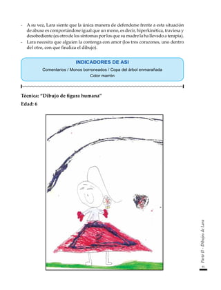 91
Parte
II
-
Dibujos
de
Lara
-	 A su vez, Lara siente que la única manera de defenderse frente a esta situación
de abuso es comportándose igual que un mono, es decir, hiperkinética, traviesa y
desobediente (es otro de los síntomas por los que su madre la ha llevado a terapia).
-	 Lara necesita que alguien la contenga con amor (los tres corazones, uno dentro
del otro, con que finaliza el dibujo).
INDICADORES DE ASI
Comentarios / Monos borroneados / Copa del árbol enmarañada
Color marrón
Técnica: “Dibujo de figura humana”
Edad: 6
 