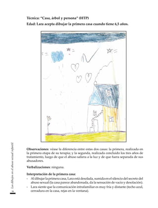 94
Los
dibujos
en
el
abuso
sexual
infantil
Técnica: “Casa, árbol y persona” (HTP)
Edad: Lara acepta dibujar la primera casa cuando tiene 6,5 años.
Observaciones: véase la diferencia entre estas dos casas: la primera, realizada en
la primera etapa de su terapia; y la segunda, realizada concluido los tres años de
tratamiento, luego de que el abuso saliera a la luz y de que fuera separada de sus
abusadores.
Verbalizaciones: ninguna.
Interpretación de la primera casa:
-	 Al dibujar la primera casa, Lara está desolada, sumida en el silencio del secreto del
abuso sexual (la casa parece abandonada, da la sensación de vacío y desolación).
-	 Lara siente que la comunicación intrafamiliar es muy fría y distante (techo azul,
cerradura en la casa, rejas en la ventana).
 