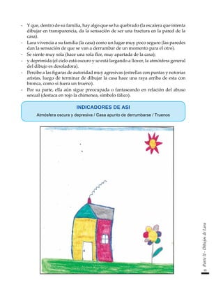 95
Parte
II
-
Dibujos
de
Lara
-	 Y que, dentro de su familia, hay algo que se ha quebrado (la escalera que intenta
dibujar en transparencia, da la sensación de ser una fractura en la pared de la
casa).
-	 Lara vivencia a su familia (la casa) como un lugar muy poco seguro (las paredes
dan la sensación de que se van a derrumbar de un momento para el otro).
-	 Se siente muy sola (hace una sola flor, muy apartada de la casa);
-	 y deprimida (el cielo está oscuro y se está largando a llover, la atmósfera general
del dibujo es desoladora).
-	 Percibe a las figuras de autoridad muy agresivas (estrellas con puntas y notorias
aristas, luego de terminar de dibujar la casa hace una raya arriba de esta con
bronca, como si fuera un trueno).
-	 Por su parte, ella aún sigue preocupada o fantaseando en relación del abuso
sexual (destaca en rojo la chimenea, símbolo fálico).
INDICADORES DE ASI
Atmósfera oscura y depresiva / Casa apunto de derrumbarse / Truenos
 