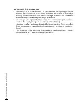 96
Los
dibujos
en
el
abuso
sexual
infantil
Interpretación de la segunda casa:
-	 En esta etapa de su vida Lara siente a su familia mucho más segura y protectora;
de hecho, varios miembros de su familia, entre ellos sus abuelos, se hacen cargo
de ella, y la defienden frente a sus abusadores (aquí se observa una casa mucho
más fuerte, mejor construida y más alegre o colorida).
-	 Sin embargo, Lara sigue sintiéndose sola y poco comunicativa (la flor solitaria
apartada de la casa y las rejas en la única ventana de la casa);
-	 y también percibe a las figuras de autoridad como agresivas (los rayos del sol
tienen un tratamiento especial, están pintados de rojo y terminan en puntas muy
filosas).
-	 Lara siente que varios miembros de su familia le dan la espalda (la casa está
orientada de tal modo que le da la espalda a la flor).
 