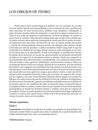 97
Parte
II
-
Dibujos
de
Pedro
LOS DIBUJOS DE PEDRO
Pedro tiene 8 años cuando llega por primera vez a la consulta. Es un niño
de clase media, hijo de una fonoaudióloga y de un director de cine y profesor de
artes marciales. Es muy travieso pero, también, muy simpático e inteligente. A
pesar de tener muchas faltas de ortografía, es uno de los mejores alumnos de su
clase en casi todas las materias, especialmente a la hora de dibujar. Su madre es
quien hace la consulta. Ella está preocupada dado que su hijo le ha contado que
su padre lo hacía mirar películas pornográficas desde que iba al jardín de infan-
tes hasta hace dos años atrás. Al enterarse de esto, su madre decide divorciarse
y realizar la correspondiente denuncia penal; sin embargo, ésta termina siendo
archivada por falta de pruebas: a último momento, Pedro niega todo lo que ha
confesado en el ámbito de su hogar. Desde entonces, está sumergido en un esta-
do de estrés que no lo deja dormir. Si bien no ha bajado su rendimiento escolar,
ha tenido otros síntomas: en un par de oportunidades ha intentado introducirle
un lápiz en la vagina de su hermanita menor y, además, desde muy pequeño se
ha manifestado muy descontrolado y desobediente, con conductas inadecuadas,
falto de límites y muy agresivo verbalmente: continuamente insulta y habla con
un lenguaje obsceno tanto en el colegio, delante de sus maestros, así como delante
del médico o de cualquier otra autoridad. Por tales motivos se decide realizar una
psicoterapia, la cual dura aproximadamente tres años. Al inicio de ella los juegos
que desarrolla son muy agresivos: juega a que asesina a todos y cada uno de los
muñecos del consultorio haciendo como que les extrae los órganos del cuerpo
por las vaginas o los anos. Generalmente, intercala dichos juegos con expresivos
dibujos, los cuales fueron de mucha utilidad a la hora de confirmar el diagnóstico
de abuso sexual. Finalmente, gracias a los dibujos realizados tanto en el ámbito de
su terapia como en sus cuadernos de clase, la causa por abuso es desarchivada en
el juzgado y Pedro se anima a contar cómo es que su padre le hacía mirar películas
pornográficas en donde los hombres metían y sacaban cosas por las vaginas de
las mujeres. Si bien su padre (profesor de artes marciales) nunca llega a golpearlo,
sí utiliza su fuerza para inmovilizar a Pedro con el fin de asustarlo para que no
rompa el secreto acerca de lo sucedido.
Dibujo espontáneo
Edad: 5
Comentarios: este dibujo es traído por su madre a la consulta con la psicóloga. Fue
realizado cuando Pedro se quedó unos días al cuidado de su padre mientras ella
estaba internada para dar a luz a su hermanito menor.
Verbalizaciones: ninguna.
 