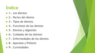 Índice
 1-. Los dientes
 2-. Partes del diente
 3-. Tipos de dientes
 4-. Funciones de los dientes
 5-. Dientes y digestión
 6-. Cuidados de los dientes
 7-. Enfermedades de los dientes
 8-. Aparatos y Prótesis
 9-. Curiosidades
 