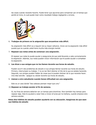 las cosas cuando necesite hacerlo. Puede tener que apurarse para compensar por el tiempo que
perdió al inicio, lo cual puede traer como resultado trabajo negligente y errores.
6. Trabajan de primero en la asignación que encuentran más difícil.
Su asignación más difícil va a requerir de su mayor esfuerzo. Inicie con la asignación más difícil
puesto que es cuando usted tiene mucha más energía mental.
7. Repasan sus notas antes de comenzar una asignación.
El repasar sus notas le puede ayudar a asegurarse de que está llevando a cabo correctamente
la asignación. Además, sus notas pueden incluir información que le puede ayudar a completar
la asignación.
8. Les dicen a sus amigos que no los llamen durante sus horas de estudio.
Pueden ocurrir dos problemas de estudio si sus amigos llaman durante sus horas de estudio.
Primero, interrumpen su trabajo. Y no es tan fácil retomar el hilo de lo que se estaba haciendo.
Segundo, sus amigos pueden hablar de cosas que lo pueden distraer de lo que necesita hacer.
Una idea sencilla - apague su celular durante sus horas de estudio.
9. Llaman a otro estudiante cuando tienen dificultad con una asignación.
Este es un caso donde "dos cabezas piensan mejor que una."
10. Repasan su trabajo escolar el fin de semana.
Sí, los fines de semana deberían ser un tiempo para divertirse. Pero también hay tiempo para
repasar algo. Esto le ayudará a estar listo a iniciar el lunes por la mañana, cuando empiece otra
semana escolar.
Estos diez hábitos de estudio pueden ayudarle con su educación. Asegúrese de que sean
sus hábitos de estudio
 