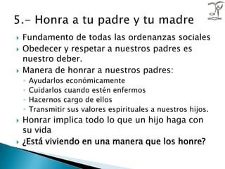 Fundamento de todas las ordenanzas socialesObedecer y respetar a nuestros padres es nuestro deber.Manera de honrar a nuestros padres:Ayudarlos económicamenteCuidarlos cuando estén enfermos Hacernos cargo de ellosTransmitir sus valores espirituales a nuestros hijos. Honrar implica todo lo que un hijo haga con su vida¿Está viviendo en una manera que los honre?5.- Honra a tu padre y tu madre