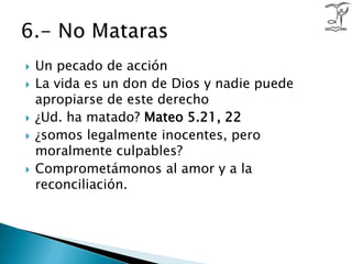 Un pecado de acciónLa vida es un don de Dios y nadie puede apropiarse de este derecho¿Ud. ha matado? Mateo 5.21, 22¿somos legalmente inocentes, pero moralmente culpables?Comprometámonos al amor y a la reconciliación.6.- No Mataras