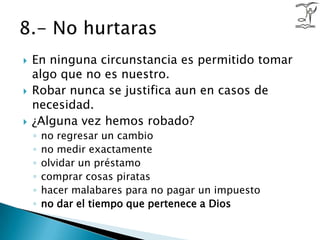 En ninguna circunstancia es permitido tomar algo que no es nuestro.Robar nunca se justifica aun en casos de necesidad.¿Alguna vez hemos robado?no regresar un cambiono medir exactamenteolvidar un préstamocomprar cosas piratashacer malabares para no pagar un impuestono dar el tiempo que pertenece a Dios8.- No hurtaras