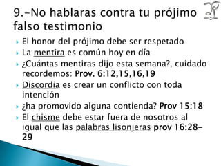 El honor del prójimo debe ser respetadoLa mentira es común hoy en día¿Cuántas mentiras dijo esta semana?, cuidado recordemos: Prov. 6:12,15,16,19Discordia es crear un conflicto con toda intención¿ha promovido alguna contienda? Prov 15:18El chisme debe estar fuera de nosotros al igual que las palabras lisonjerasprov 16:28-299.-No hablaras contra tu prójimo falso testimonio