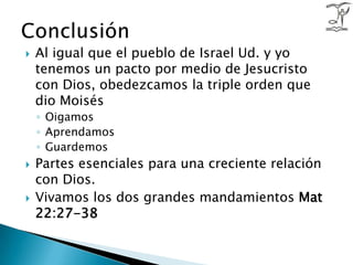 Al igual que el pueblo de Israel Ud. y yo tenemos un pacto por medio de Jesucristo con Dios, obedezcamos la triple orden que dio MoisésOigamosAprendamosGuardemosPartes esenciales para una creciente relación con Dios.Vivamos los dos grandes mandamientos Mat 22:27-38Conclusión 