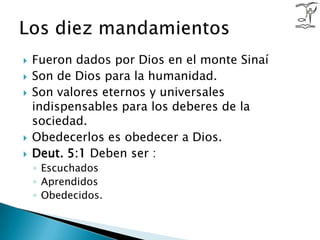 Fueron dados por Dios en el monte Sinaí Son de Dios para la humanidad.Son valores eternos y universales indispensables para los deberes de la sociedad. Obedecerlos es obedecer a Dios. Deut. 5:1 Deben ser :EscuchadosAprendidosObedecidos.Los diez mandamientos