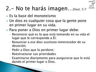 Es la base del monoteísmoUn dios es cualquier cosa que la gente pone en primer lugar en su vida. Para poner a Dios en primer lugar debe: Reconocer qué es lo que está tomando en su vida el lugar que le corresponde a Él; Renunciar a ese dios sustituto inmerecedor de su devoción; Pedir a Dios que lo perdone; Reestructurar sus prioridades Examinarse diariamente para asegurarse que le está dando el primer lugar a Dios.2.- No te harás imagen…Deut. 5:7
