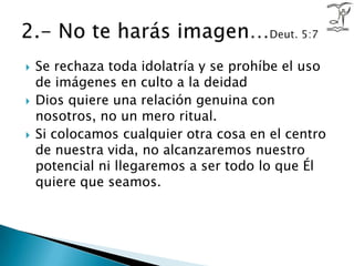 Se rechaza toda idolatría y se prohíbe el uso de imágenes en culto a la deidadDios quiere una relación genuina con nosotros, no un mero ritual. Si colocamos cualquier otra cosa en el centro de nuestra vida, no alcanzaremos nuestro potencial ni llegaremos a ser todo lo que Él quiere que seamos.2.- No te harás imagen…Deut. 5:7