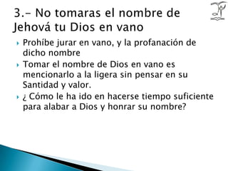 Prohíbe jurar en vano, y la profanación de dicho nombreTomar el nombre de Dios en vano es mencionarlo a la ligera sin pensar en su Santidad y valor. ¿ Cómo le ha ido en hacerse tiempo suficiente para alabar a Dios y honrar su nombre?3.- No tomaras el nombre de Jehová tu Dios en vano