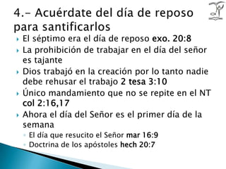 El séptimo era el día de reposo exo. 20:8 La prohibición de trabajar en el día del señor es tajanteDios trabajó en la creación por lo tanto nadie debe rehusar el trabajo 2 tesa 3:10Único mandamiento que no se repite en el NT col 2:16,17Ahora el día del Señor es el primer día de la semana El día que resucito el Señor mar 16:9 Doctrina de los apóstoles hech20:74.- Acuérdate del día de reposo para santificarlos