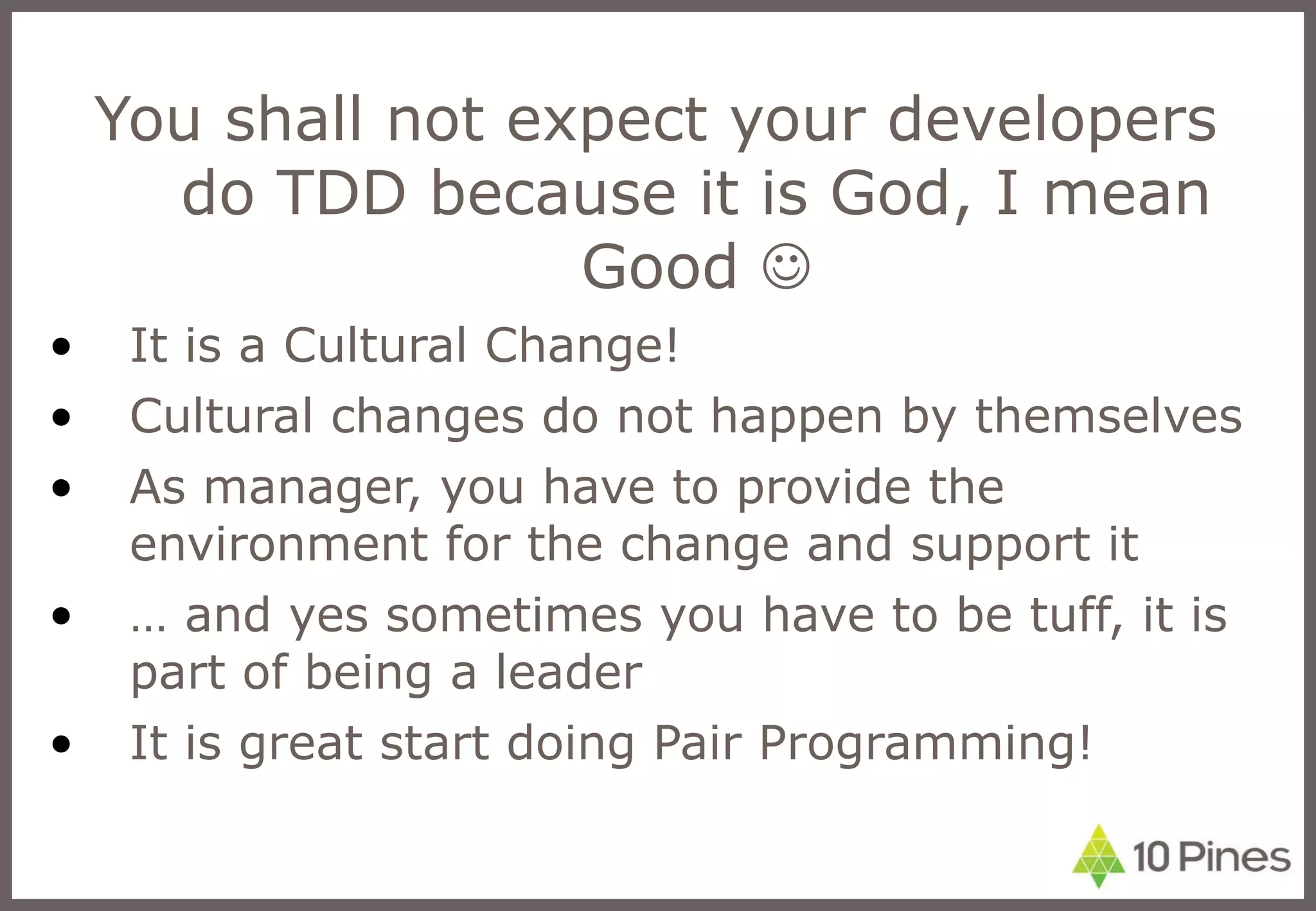 You shall not expect your developers do TDD because it is God, I mean Good   It is a Cultural Change! Cultural changes do not happen by themselves  As manager, you have to provide the environment for the change and support it …  and yes sometimes you have to be tuff, it is part of being a leader It is great start doing Pair Programming! 