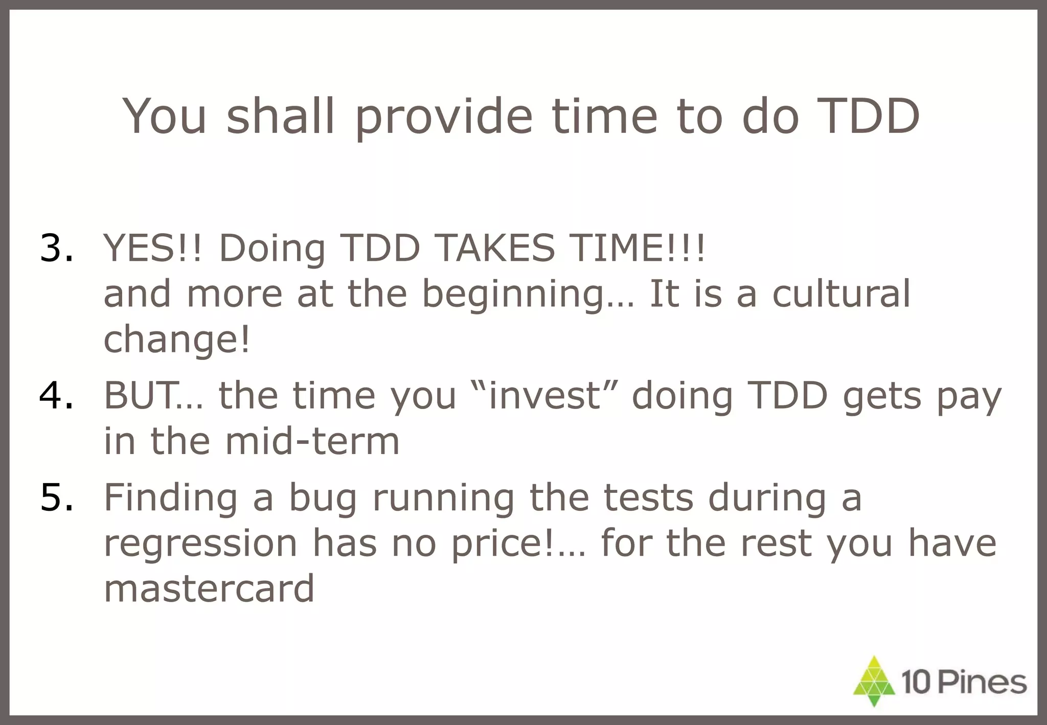 You shall provide time to do TDD YES!! Doing TDD TAKES TIME!!!  and more at the beginning… It is a cultural change! BUT… the time you “invest” doing TDD gets pay in the mid-term Finding a bug running the tests during a regression has no price!… for the rest you have mastercard 