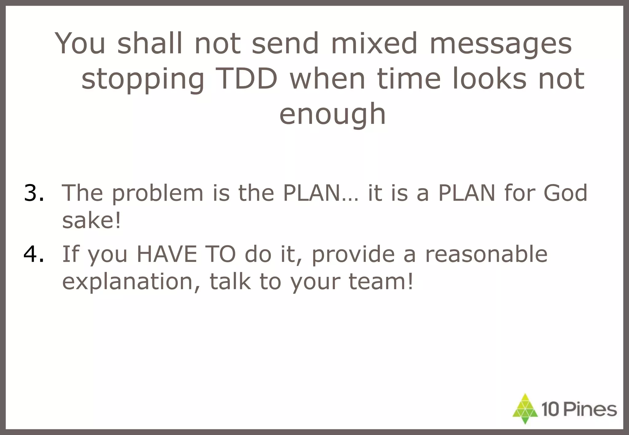You shall not send mixed messages stopping TDD when time looks not enough The problem is the PLAN… it is a PLAN for God sake! If you HAVE TO do it, provide a reasonable explanation, talk to your team! 