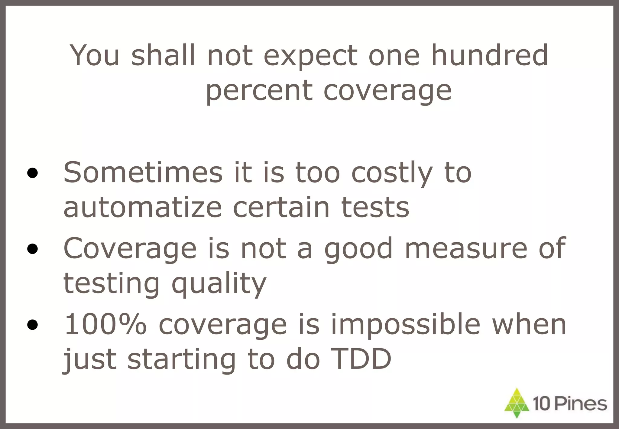 You shall not expect one hundred percent coverage Sometimes it is too costly to automatize certain tests Coverage is not a good measure of testing quality 100% coverage is impossible when just starting to do TDD 