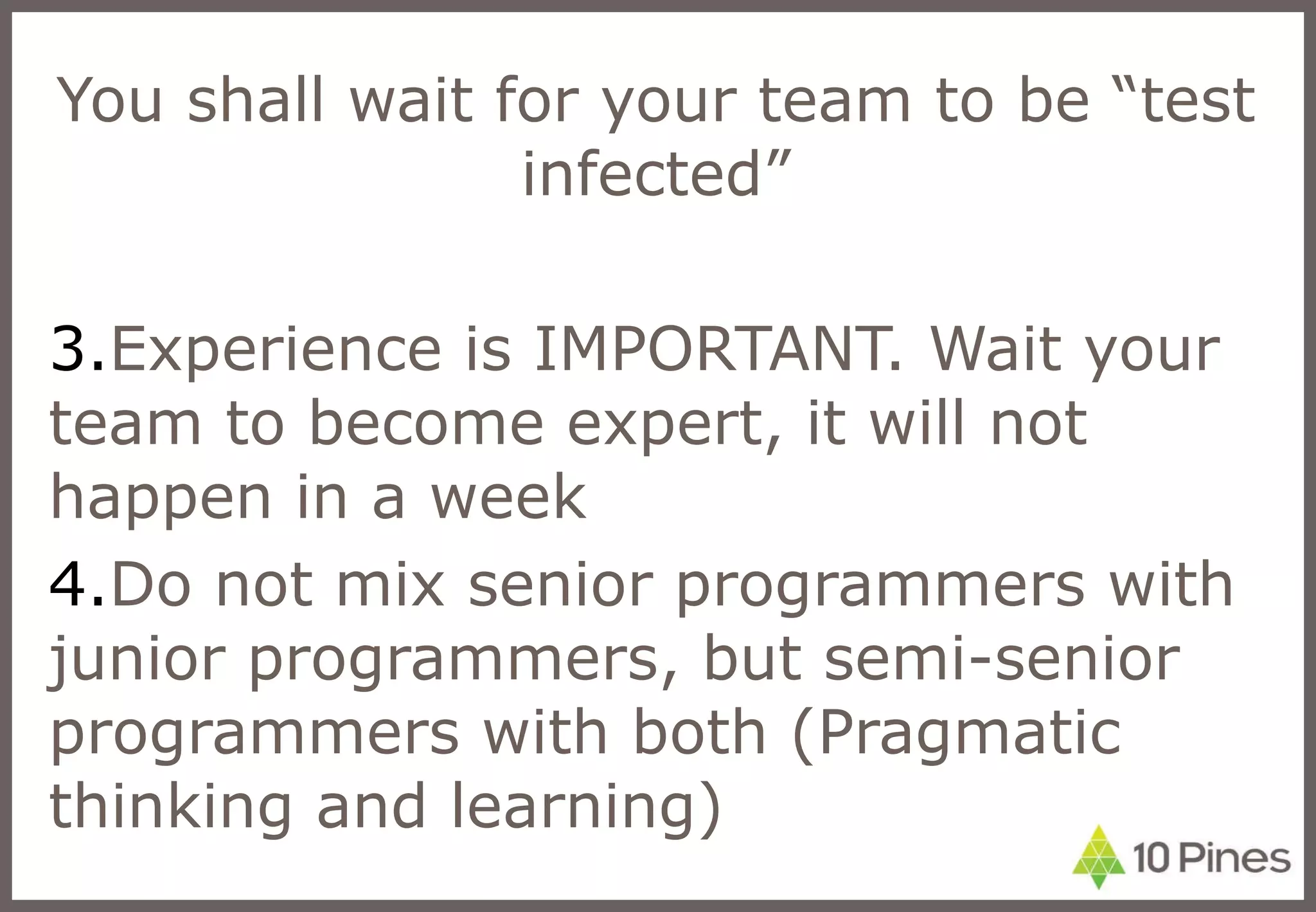 You shall wait for your team to be “test infected” Experience is IMPORTANT. Wait your team to become expert, it will not happen in a week Do not mix senior programmers with junior programmers, but semi-senior programmers with both (Pragmatic thinking and learning) 