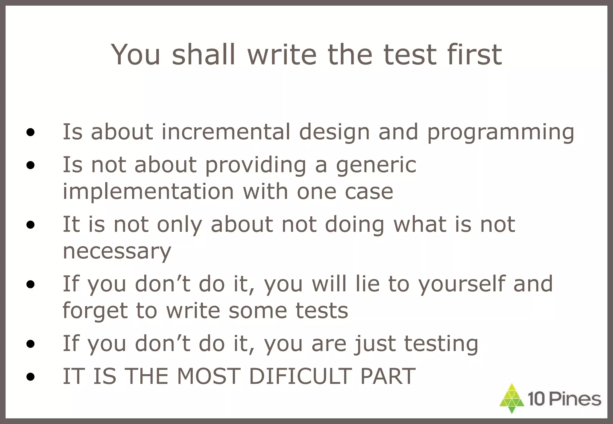 You shall write the test first Is about incremental design and programming Is not about providing a generic implementation with one case It is not only about not doing what is not necessary If you don’t do it, you will lie to yourself and forget to write some tests If you don’t do it, you are just testing IT IS THE MOST DIFICULT PART 