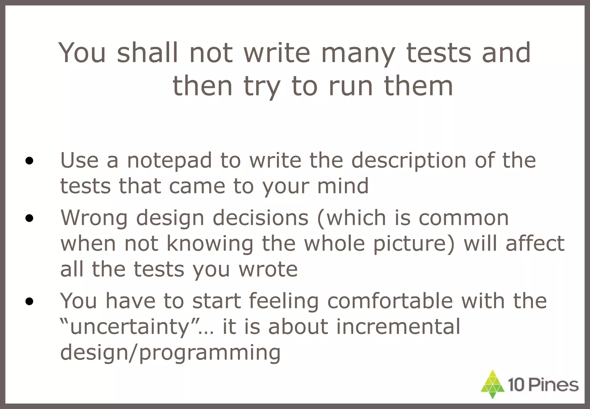 You shall not write many tests and then try to run them Use a notepad to write the description of the tests that came to your mind Wrong design decisions (which is common when not knowing the whole picture) will affect all the tests you wrote You have to start feeling comfortable with the “uncertainty”… it is about incremental design/programming 