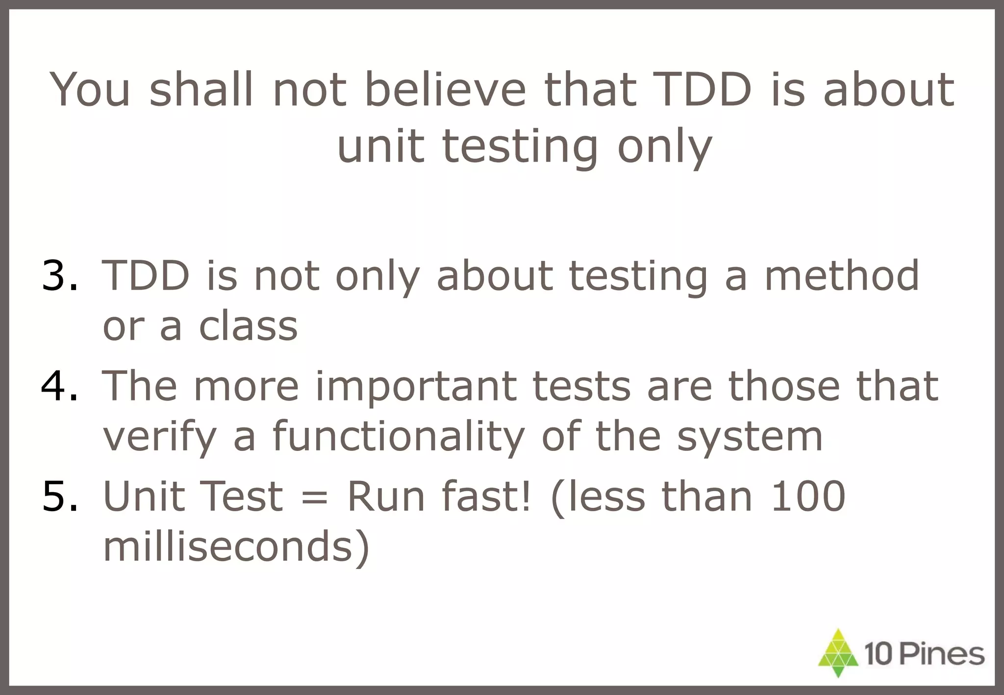 You shall not believe that TDD is about unit testing only  TDD is not only about testing a method or a class The more important tests are those that verify a functionality of the system Unit Test = Run fast! (less than 100 milliseconds) 