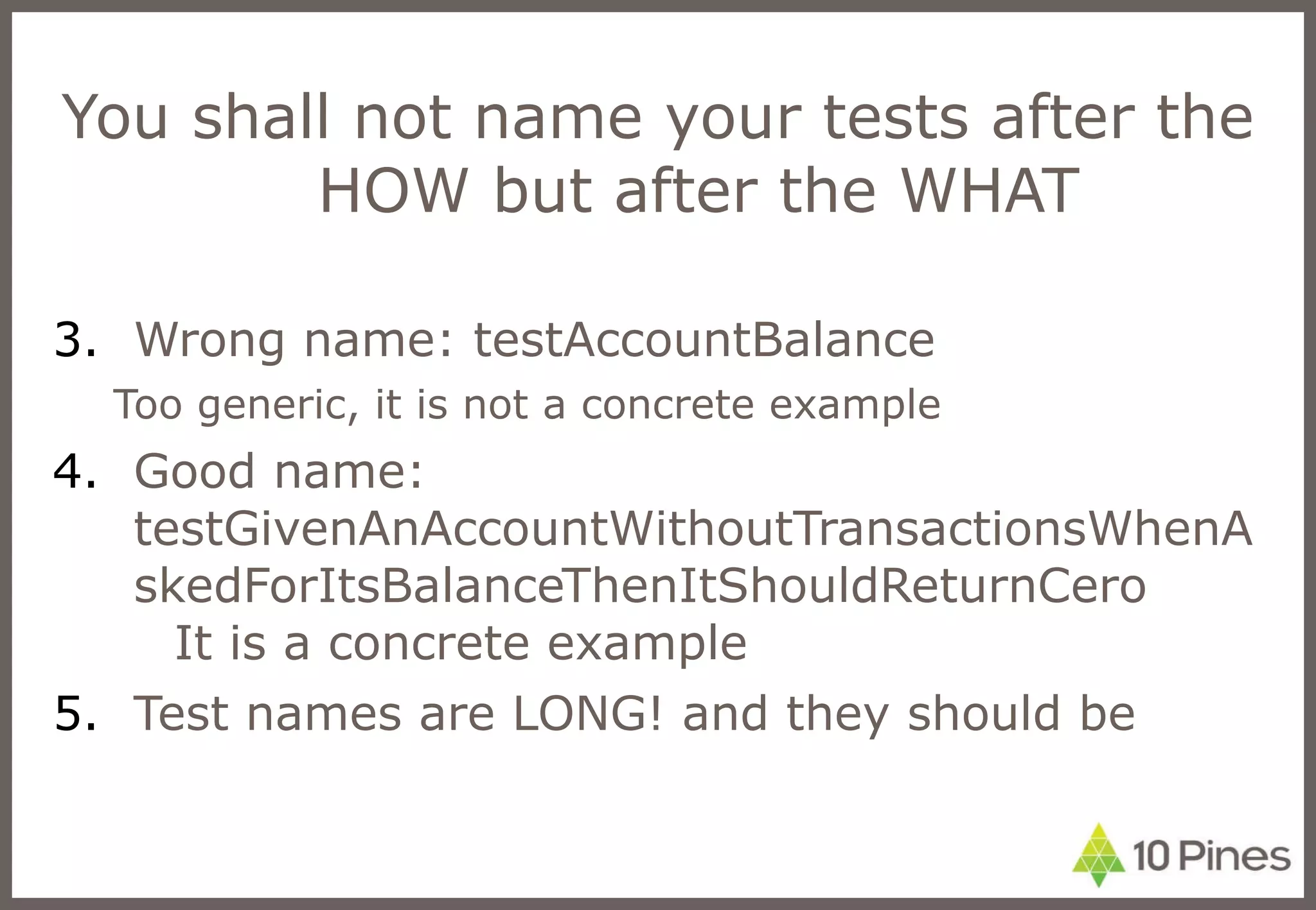 You shall not name your tests after the HOW but after the WHAT Wrong name: testAccountBalance Too generic, it is not a concrete example Good name: testGivenAnAccountWithoutTransactionsWhenAskedForItsBalanceThenItShouldReturnCero It is a concrete example Test names are LONG! and they should be 