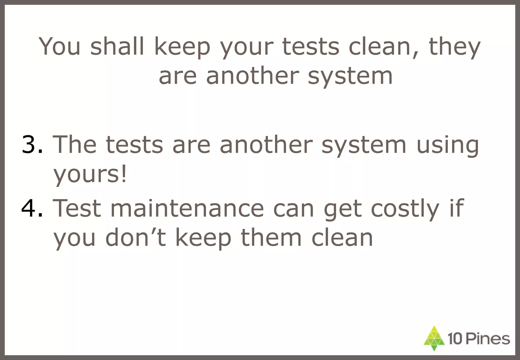 You shall keep your tests clean, they are another system The tests are another system using yours! Test maintenance can get costly if you don’t keep them clean 