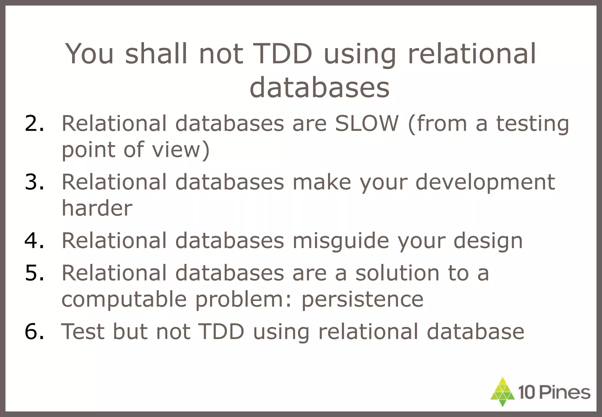 You shall not TDD using relational databases Relational databases are SLOW (from a testing point of view) Relational databases make your development harder Relational databases misguide your design Relational databases are a solution to a computable problem: persistence Test but not TDD using relational database 