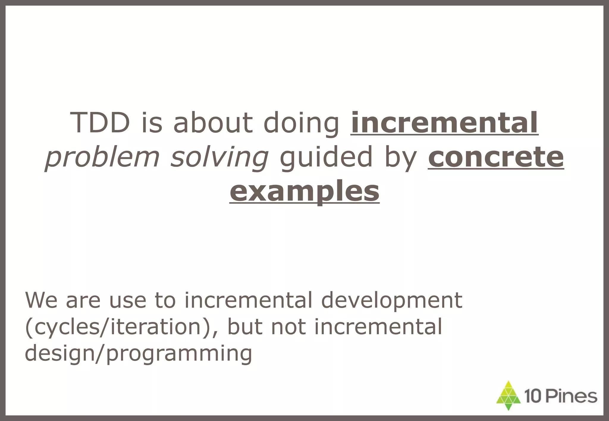 TDD is about doing  incremental   problem solving  guided by  concrete examples We are use to incremental development (cycles/iteration), but not incremental design/programming 